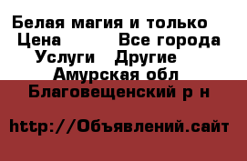 Белая магия и только. › Цена ­ 100 - Все города Услуги » Другие   . Амурская обл.,Благовещенский р-н